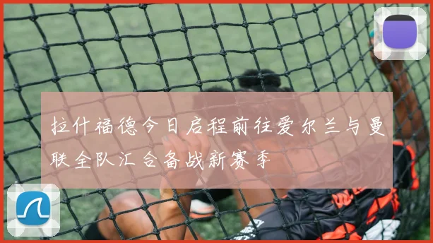 拉什福德今日启程前往爱尔兰与曼联全队汇合备战新赛季