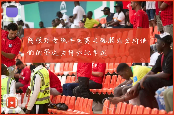 阿根廷晋级半决赛之路顺利分析他们的签运为何如此幸运