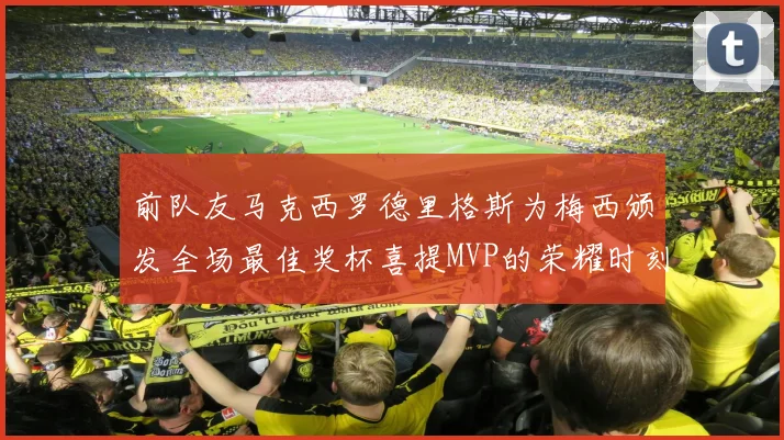 前队友马克西罗德里格斯为梅西颁发全场最佳奖杯喜提MVP的荣耀时刻
