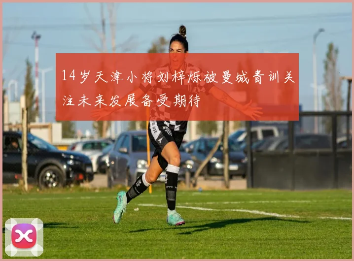 14岁天津小将刘梓烁被曼城青训关注未来发展备受期待