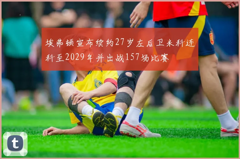 埃弗顿宣布续约27岁左后卫米科连科至2029年并出战157场比赛