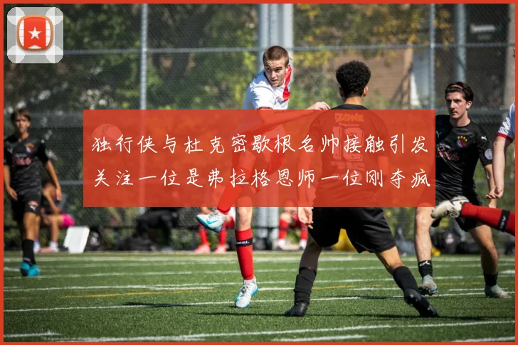 独行侠与杜克密歇根名帅接触引发关注一位是弗拉格恩师一位刚夺疯三