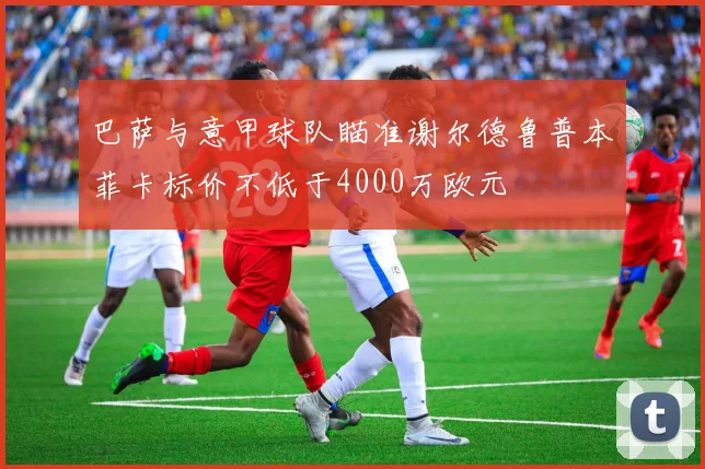 巴萨与意甲球队瞄准谢尔德鲁普本菲卡标价不低于4000万欧元