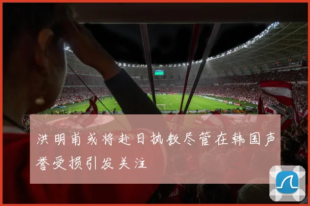 洪明甫或将赴日执教尽管在韩国声誉受损引发关注