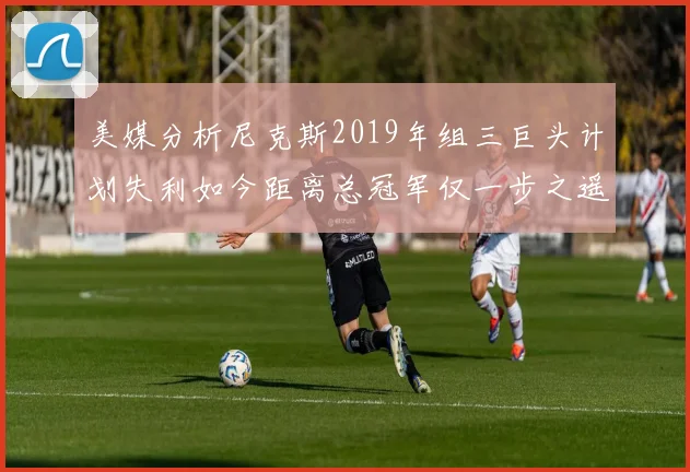 美媒分析尼克斯2019年组三巨头计划失利如今距离总冠军仅一步之遥