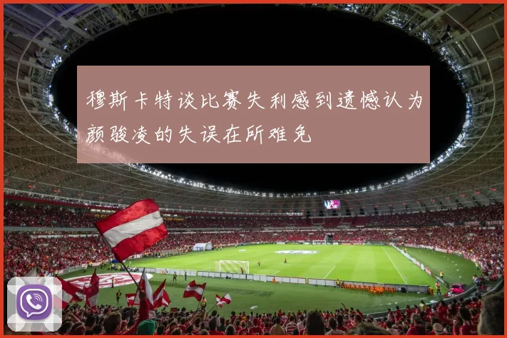 穆斯卡特谈比赛失利感到遗憾认为颜骏凌的失误在所难免