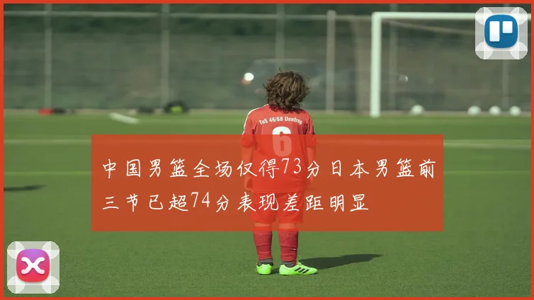 中国男篮全场仅得73分日本男篮前三节已超74分表现差距明显