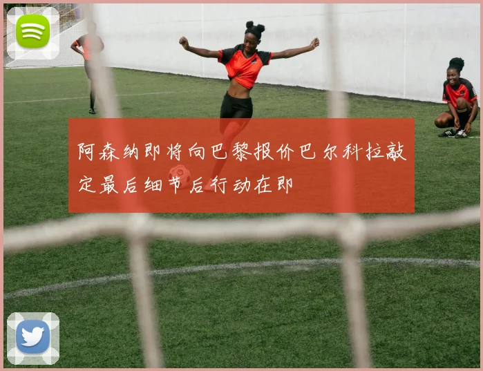 阿森纳即将向巴黎报价巴尔科拉敲定最后细节后行动在即