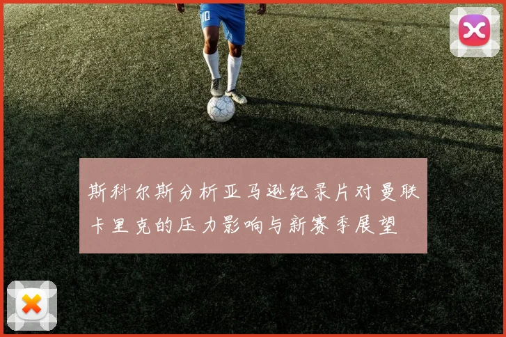 斯科尔斯分析亚马逊纪录片对曼联卡里克的压力影响与新赛季展望