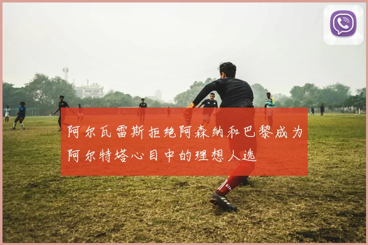 阿尔瓦雷斯拒绝阿森纳和巴黎成为阿尔特塔心目中的理想人选