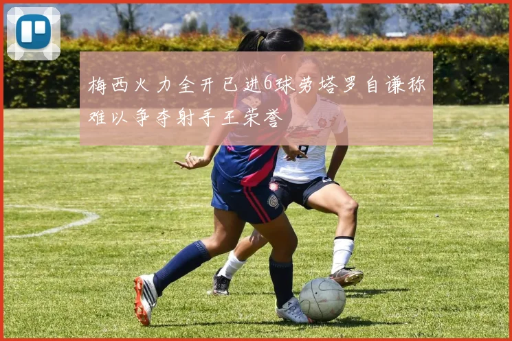梅西火力全开已进6球劳塔罗自谦称难以争夺射手王荣誉