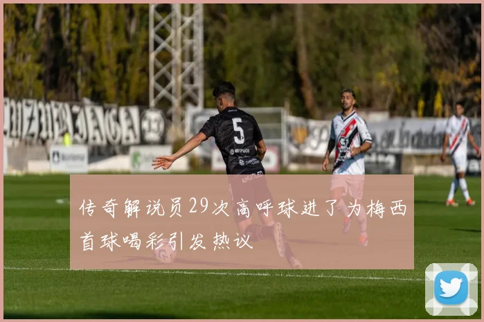 传奇解说员29次高呼球进了为梅西首球喝彩引发热议