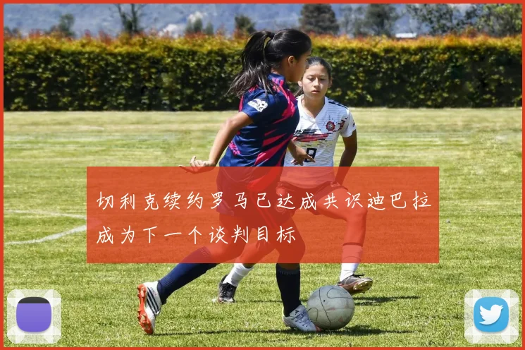 切利克续约罗马已达成共识迪巴拉成为下一个谈判目标