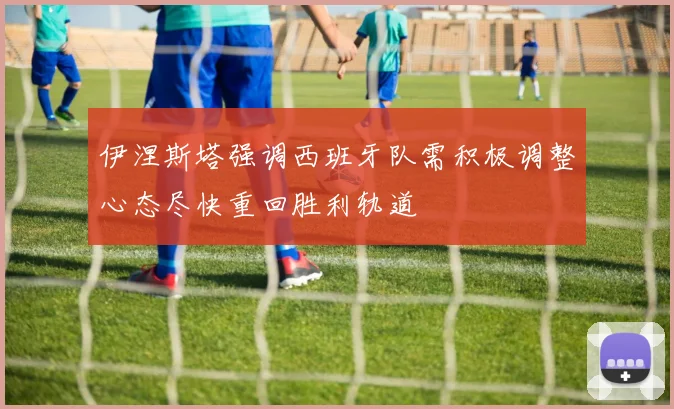 伊涅斯塔强调西班牙队需积极调整心态尽快重回胜利轨道
