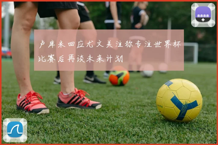 卢库米回应尤文关注称专注世界杯比赛后再谈未来计划