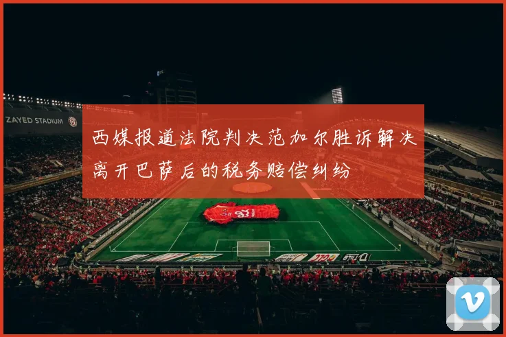 西媒报道法院判决范加尔胜诉解决离开巴萨后的税务赔偿纠纷