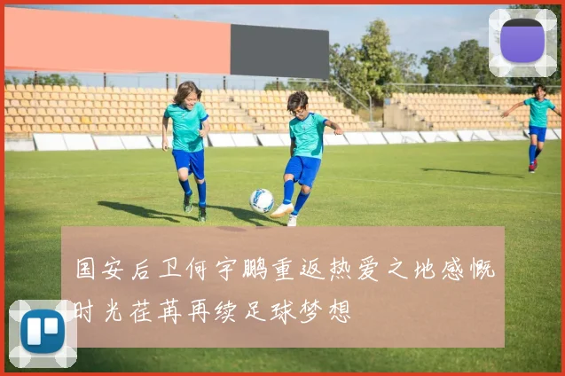 国安后卫何宇鹏重返热爱之地感慨时光荏苒再续足球梦想