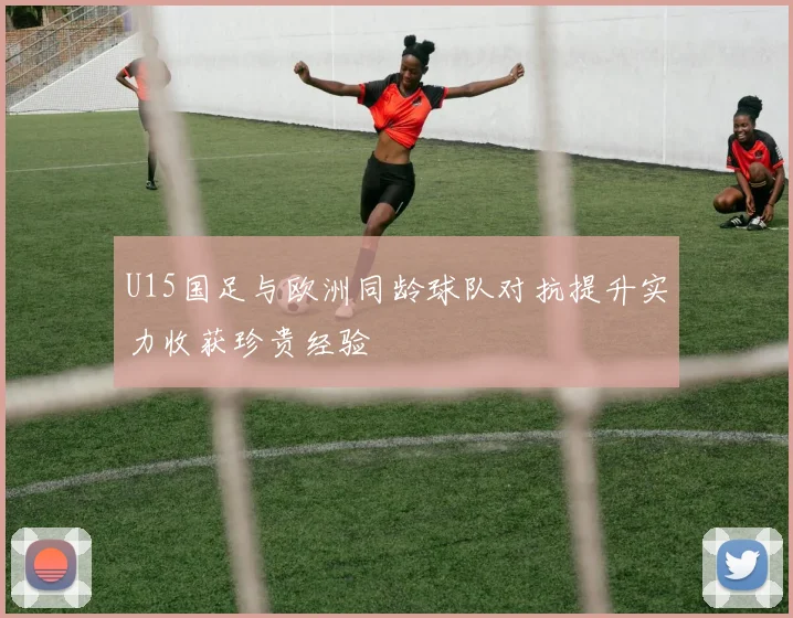 U15国足与欧洲同龄球队对抗提升实力收获珍贵经验