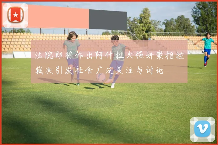 法院即将作出阿什拉夫强奸案指控裁决引发社会广泛关注与讨论