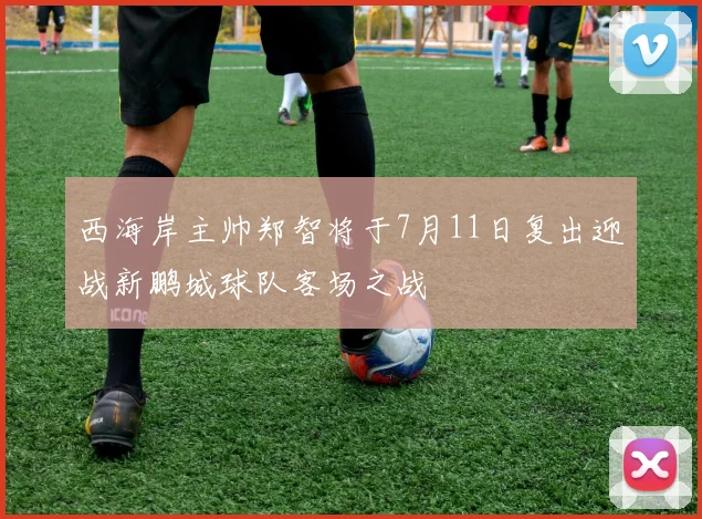 西海岸主帅郑智将于7月11日复出迎战新鹏城球队客场之战